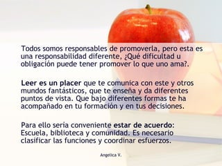 Todos somos responsables de promoverla, pero esta es una responsabilidad diferente, ¿Qué dificultad u obligación puede tener promover lo que uno ama?.  Leer es un placer  que te comunica con este y otros mundos fantásticos, que te enseña y da diferentes puntos de vista. Que bajo diferentes formas te ha acompañado en tu formación y en tus decisiones.  Para ello sería conveniente  estar de acuerdo : Escuela, biblioteca y comunidad. Es necesario clasificar las funciones y coordinar esfuerzos. 