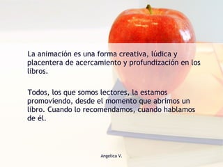 La animación es una forma creativa, lúdica y placentera de acercamiento y profundización en los libros.  Todos, los que somos lectores, la estamos promoviendo, desde el momento que abrimos un libro. Cuando lo recomendamos, cuando hablamos de él. 
