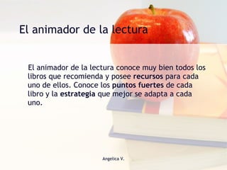 El animador de la lectura El animador de la lectura conoce muy bien todos los libros que recomienda y posee  recursos  para cada uno de ellos. Conoce los  puntos fuertes  de cada libro y la  estrategia  que mejor se adapta a cada uno.  