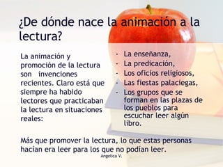 ¿De dónde nace la animación a la lectura? La enseñanza,  La predicación,  Los oficios religiosos, Las fiestas palaciegas,  Los grupos que se forman en las plazas de los pueblos para escuchar leer algún libro. La animación y promoción de la lectura son  invenciones recientes. Claro está que siempre ha habido lectores que practicaban  la lectura en situaciones reales: Más que promover la lectura, lo que estas personas hacían era leer para los que no podían leer. 