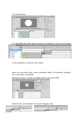 Y así sucesivamente.
Y la capa donde dice círculo negro la movemos y la reducimos cono se ve en la imagen:
Y ahora eliminamos la capa de Círculo blanco.
Ahora en la capa círculo negro, vamos al fotograma número 80 e insertamos fotograma
clave, para insertar un cuadrado.
Borramos el círculo, y creamos un cuadro perfecto con la tecla SHIFT
Ahora haz clic en el Fotograma 70, e inserta fotograma clave.
 