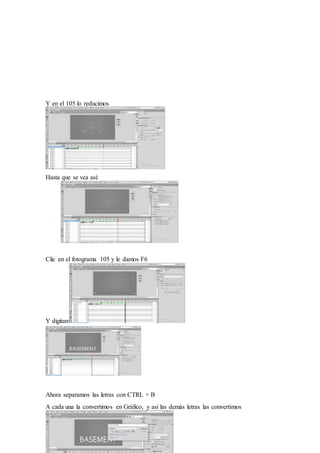 Y en el 105 lo reducimos
Hasta que se vea así:
Clic en el fotograma 105 y le damos F6
Y digitamos el texto
Ahora separamos las letras con CTRL + B
A cada una la convertimos en Gráfico, y así las demás letras las convertimos
 