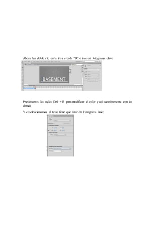 Ahora haz doble clic en la letra creada ”B” e insertar fotograma clave
Presionamos las teclas Ctrl + B para modificar el color y así sucesivamente con las
demás
Y el seleccionamos el texto tiene que estar en Fotograma único
 