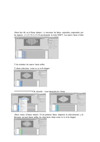 Ahora haz clic en el frame número 1 y movemos las líneas separadas, empezando por
las impares. (1,3,5,7,9,11,13,15) presionando la tecla SHIFT. Las muevo hacia el lado
de abajo.
Y las restantes las muevo hacia arriba.
Y ahora selecciono como se ve en la imagen
******************Clic derecho – crear interpolación forma
Ahora vamos al frame número 10, las primeras líneas (impares) la seleccionamos y la
llevamos un poco hacia arriba, las otras hacia abajo como se ve en la imagen:
 