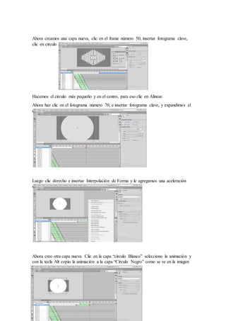 Ahora creamos una capa nueva, clic en el frame número 50, insertar fotograma clave,
clic en circulo (alinear)
Hacemos el círculo más pequeño y en el centro, para eso clic en Alinear.
Ahora haz clic en el fotograma número 70, e insertar fotograma clave, y expandimos el
circulo
Luego clic derecho e insertar Interpolación de Forma y le agregamos una aceleración
del 100%
Ahora creo otra capa nueva. Clic en la capa “circulo Blanco” selecciono la animación y
con la tecla Alt copio la animación a la capa “Círculo Negro” como se ve en la imagen
 