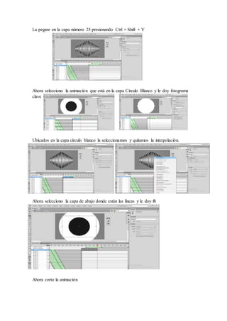 La pegare en la capa número 25 presionando Ctrl + Shift + V
Ahora selecciono la animación que está en la capa Circulo Blanco y le doy fotograma
clave (f6)
Ubicados en la capa círculo blanco la seleccionamos y quitamos la interpolación.
Ahora selecciono la capa de abajo donde están las líneas y le doy f6
Ahora corto la animación
 