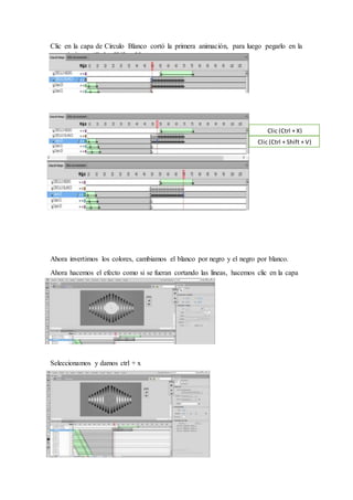 Clic en la capa de Círculo Blanco cortó la primera animación, para luego pegarlo en la
capa siguiente (Ctrl + Shift + V)
Ahora invertimos los colores, cambiamos el blanco por negro y el negro por blanco.
Ahora hacemos el efecto como si se fueran cortando las líneas, hacemos clic en la capa
y cortamos.
Seleccionamos y damos ctrl + x
Clic (Ctrl + X)
Clic (Ctrl + Shift + V)
 