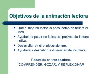 Objetivos de la animación lectora Que el niño no lector -o poco lector- descubra el libro. Ayudarle a pasar de la lectura pasiva a la lectura activa. Desarrollar en él el placer de leer. Ayudarle a descubrir la diversidad de los libros. Resumido en tres palabras:  COMPRENDER, GOZAR, Y REFLEXIONAR  