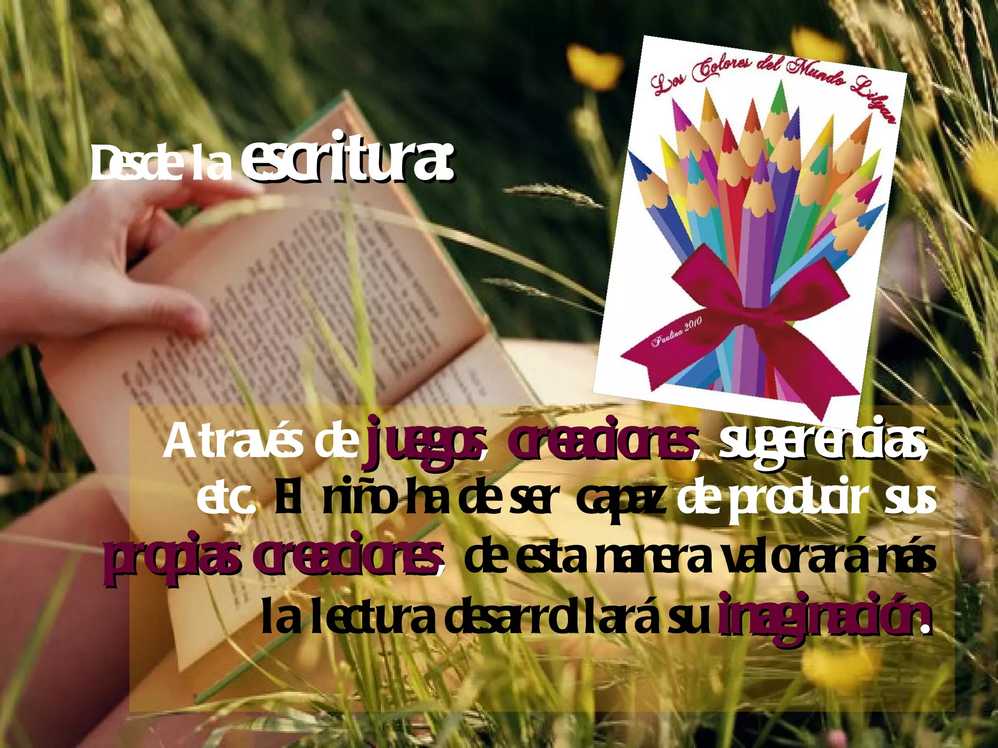 Desde la  escritura:   A través de  juegos ,  creaciones ,  sugerencias , etc.  El niño ha de ser capaz  de producir sus  propias creaciones ,  de esta manera valorará más la lectura desarrollará su  imaginación . 