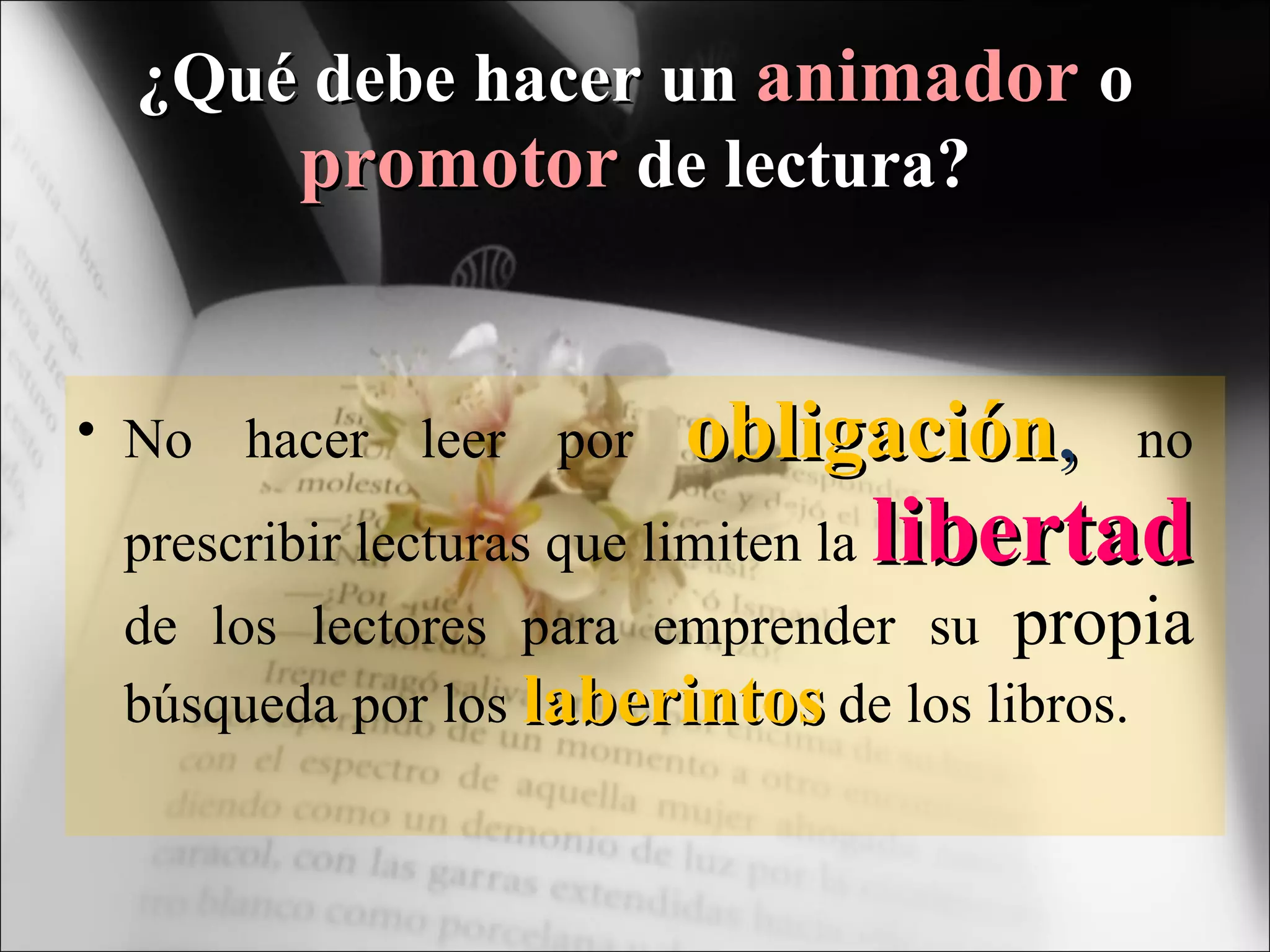 ¿Qué debe hacer un  animador  o  promotor  de lectura? No hacer leer por  obligación ,   no prescribir lecturas que limiten la  libertad  de los lectores para emprender su  propia  búsqueda por los  laberintos  de los libros. 