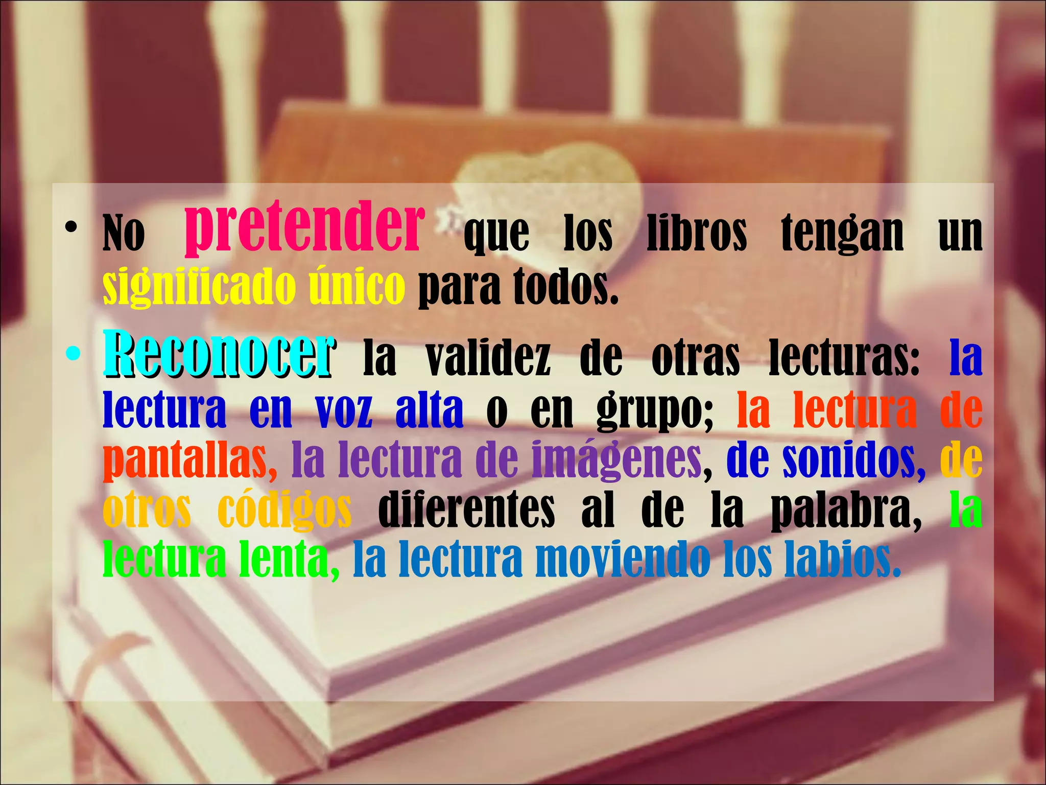 No   pretender   que los libros tengan un  significado único  para todos. Reconocer  la validez de otras lecturas:  la lectura en voz alta  o en grupo;  la lectura de pantallas,   la lectura de imágenes ,  de sonidos,  de otros códigos  diferentes al de la palabra,  la lectura lenta,  la lectura moviendo los labios. 