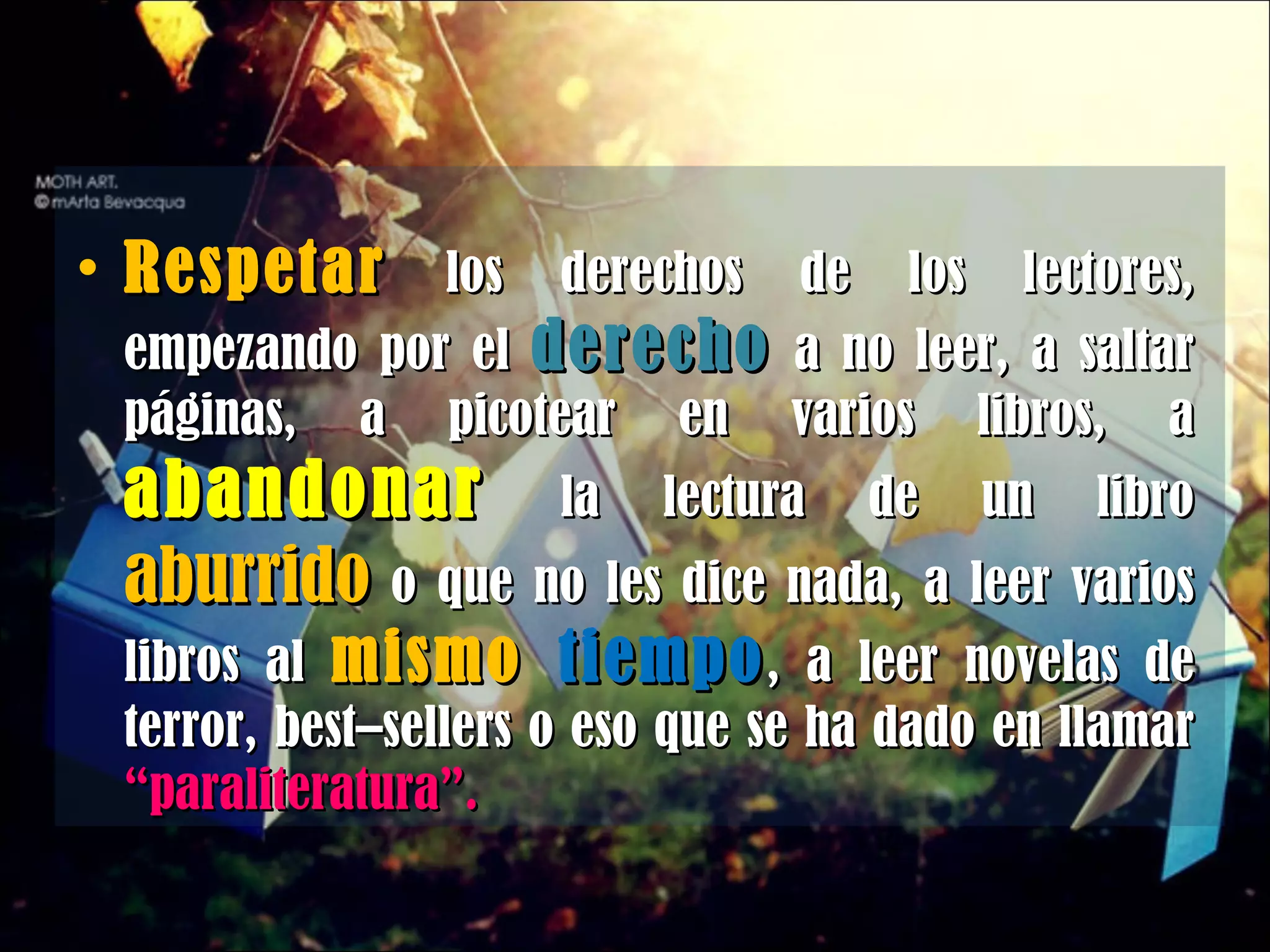 Respetar  los derechos de los lectores, empezando por el  derecho  a no leer, a saltar páginas, a picotear en varios libros, a  abandonar  la lectura de un libro  aburrido  o que no les dice nada, a leer varios libros al  mismo  tiempo , a leer novelas de terror, best–sellers o eso que se ha dado en llamar  “paraliteratura”. 