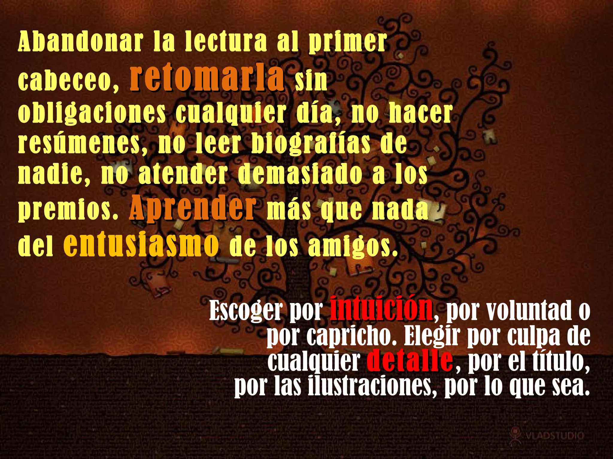 Escoger por  intuición , por voluntad o por capricho. Elegir por culpa de cualquier  detalle , por el título, por las ilustraciones, por lo que sea.  Abandonar la lectura al primer cabeceo,  retomarla  sin obligaciones cualquier día, no hacer resúmenes, no leer biografías de nadie, no atender demasiado a los premios.  Aprender  más que nada del  entusiasmo  de los amigos.  