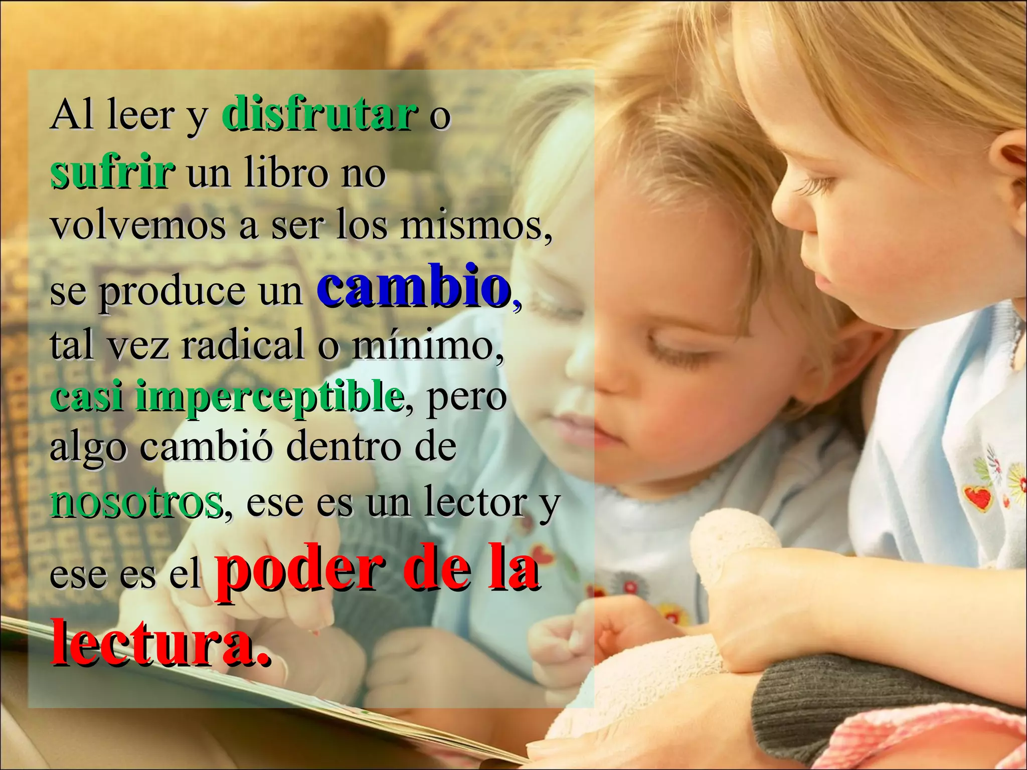 Al leer y  disfrutar  o  sufrir  un libro no volvemos a ser los mismos, se produce un  cambio ,  tal vez radical o mínimo,  casi imperceptible , pero algo cambió dentro de  nosotros , ese es un lector y ese es el  poder de la lectura.  