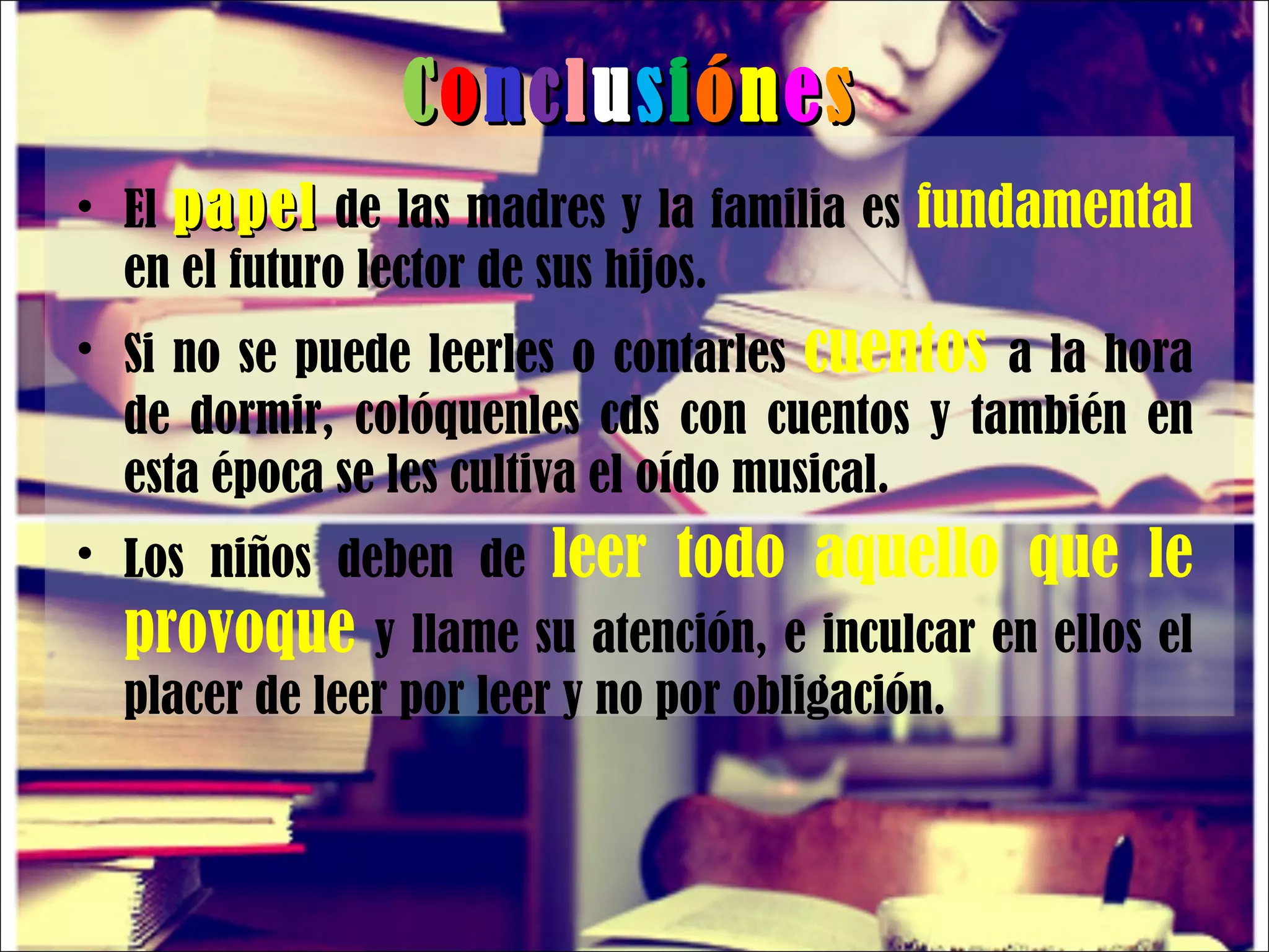 C o n c l u s i ó n e s El  papel  de las madres y la familia es  fundamental  en el futuro lector de sus hijos. Si no se puede leerles o contarles  cuentos  a la hora de dormir, colóquenles cds con cuentos y también en esta época se les cultiva el oído musical. Los niños deben de  leer todo aquello que le provoque  y llame su atención, e inculcar en ellos el placer de leer por leer y no por obligación. 