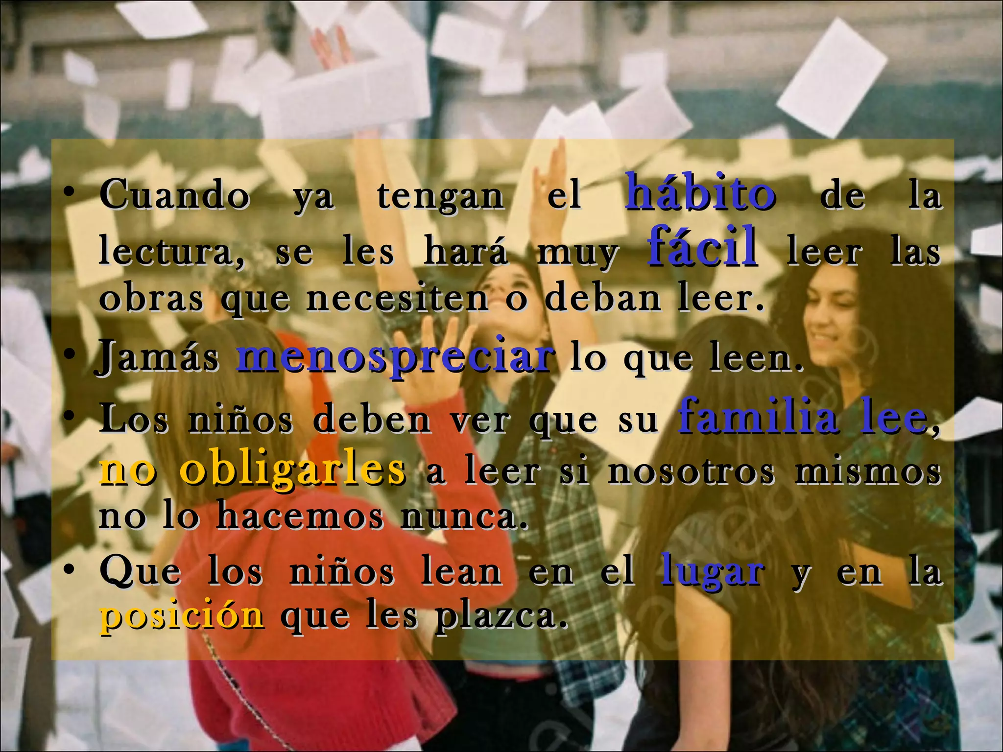 Cuando ya tengan el  hábito  de la lectura, se les hará muy  fácil  leer las obras que necesiten o deban leer. Jamás   menospreciar  lo que leen. Los niños deben ver que su  familia lee ,  no obligarles  a leer si nosotros mismos no lo hacemos nunca. Que los niños lean en el  lugar  y en la  posición  que les plazca. 
