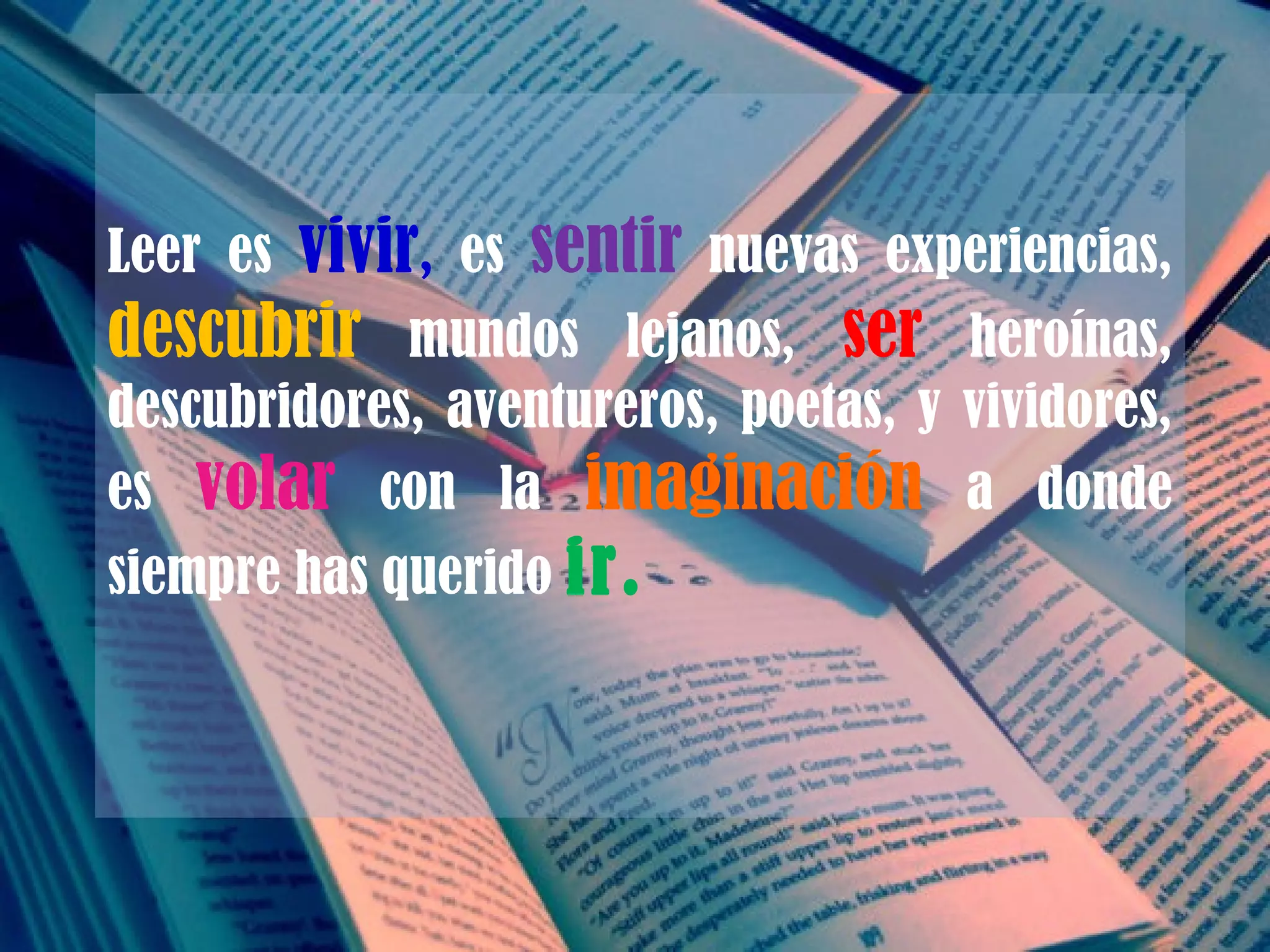 Leer es  vivir ,  es  sentir  nuevas experiencias,  descubrir   mundos lejanos,  ser   heroínas, descubridores, aventureros, poetas, y vividores, es  volar   con la  imaginación  a donde siempre has querido  ir. 