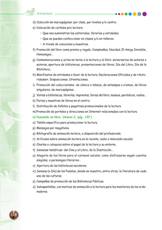 118118
d) Colección de marcapáginas: por clase, por niveles y/o centro.
e) Colocación de carteles pro-lectura:
• Que nos suministran las editoriales, librerías y entidades.
• Que se pueden confeccionar en clases y/o en talleres.
• A través de concursos y muestras.
f) Promoción del libro como premio y regalo: Cumpleaños, Navidad, El Amigo Invisible,
Homenajes…
g) Conmemoraciones y actos en torno a la lectura y al libro: aniversarios de autores o
autoras, apertura de bibliotecas, presentaciones de libros, Día del Libro, Día de la
Biblioteca…
h) Manifiestos de entidades a favor de la lectura. Declaraciones Oficiales y de «Auto-
ridades». Disposiciones. Orientaciones.
i) Promoción del coleccionismo de cómics o tebeos, de estampas o cromos, de libros
singulares, de marcapáginas…
j) Visitas a bibliotecas, librerías, imprentas, ferias del libro, museos, periódicos, radios…
k) Ferias y muestras de libros en el centro.
l) Distribución de folletos y pegatinas promocionales de la lectura.
m) Promoción de portales y direcciones en Internet relacionados con la lectura.
n) Paseando un libro. (Anexo 2, pág. 137.)
o) Tablón específico para promocionar la lectura.
p) Mensajes por megafonía.
q) Bibliografía de animación lectora, a disposición del profesorado.
r) Artículos sobre animación lectora en la revista, radio o televisión escolar.
s) Charlas o coloquios sobre el papel de la lectura y su entorno.
t) Semanas temáticas: del Cine y el Libro, de la Ilustración…
u) Alegoría de los libros para el carnaval escolar, como disfrazarse según cuentos
elegidos, o personajes literarios…
v) Apertura de las bibliotecas escolares.
x) Semana (o Día) de los Pueblos, donde se muestra, entre otras, la literatura de cada
una de las culturas.
y) Campañas de promoción de las Bibliotecas Públicas.
z) Salvapantallas, con motivos de animación a la lectura para los monitores de los orde-
nadores.
¡A la lectura!
 