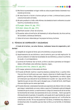126126
b) Mis libros recomendados: en lugar visible se coloca un panel donde el alumnado reco-
mienda sus lecturas.
c) Mi tema favorito: el lector o lectora opta por un tema y entonces busca y promo-
ciona lecturas sobre el mismo.
d) Mi autor predilecto: el niño o niña informa a los demás de todo lo referente a su autor
favorito y recomienda su lectura.
e) El pregón. (Anexo 19, pág. 175.)
f) El árbol. (Anexo 20, pág. 177.)
g) Manifiesto escolar a favor de la lectura.
h) Encuestas: sobre el nivel lector del alumnado y/o del profesorado, de otros centros,
del vecindario, bibliotecas familiares…
i) Guías de lecturas: elaboradas por los propios lectores y lectoras.
11. TÉCNICAS DE COOPERACIÓN Y SOLIDARIDAD
A través de la lectura, con estas técnicas, realizamos tareas de cooperación y soli-
daridad:
a) Campaña de recogida de libros: para otra biblioteca con pocos medios.
b) Apadrinamiento de una biblioteca: como la anterior, pero con más implicación. Se
procura colaborar en todas las necesidades de esa biblioteca y conocer su entorno.
Se acude a la correspondencia.
c) Lectores sin fronteras: leer un texto, un libro o una obra a personas con discapaci-
dades o dificultades como enfermos, mayores, ciegos...
d) Lectura entre tres. (Anexo 21, pág 179.)
e) El trueque: potenciar el intercambio de libros.
f) El mundo del Braille: mostrar a nuestros alumnos y alumnas libros o cuentos infan-
tiles escritos en braille para que vean, toquen y observen el diseño específico que
posibilita que los niños y niñas ciegos puedan leer. Seguidamente, se realiza alguna
actividad para que descubran los problemas de no poder ver; algo sencillo como
taparles los ojos con una cinta o gorro de papel y que, a través del tacto, identifiquen
diversos objetos que les vamos aportando.
g) El mundo silencioso: comenzamos haciendo una experiencia de silencio total, sin ruidos,
para luego ir aumentando con voces, música, susurros. El alumnado explicará después
la sensación que ha tenido. Le mostraremos el código de comunicación de los sordos,
los movimientos de la mano, las expresiones de la cara, la mirada…, todo lo que aporte
información sobre la persona. Si es posible, se le puede dar la oportunidad de conocer
a una persona sorda que le hable en su lenguaje para apreciar así la dificultad de
comunicarse con ella. Tal vez nos pueda leer los labios, si hablamos muy despacio y
miramos hacia ella. Si es posible, que nos «lea» un libro y, si es factible, lo intentamos
nosotros.
¡A la lectura!
 