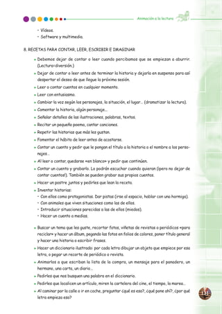 • Vídeos.
• Software y multimedia.
8. RECETAS PARA CONTAR, LEER, ESCRIBIR E IMAGINAR
̈ Debemos dejar de contar o leer cuando percibamos que se empiezan a aburrir.
(Lectura=diversión.)
̈ Dejar de contar o leer antes de terminar la historia y dejarla en suspenso para así
despertar el deseo de que llegue la próxima sesión.
̈ Leer o contar cuentos en cualquier momento.
̈ Leer con entusiasmo.
̈ Cambiar la voz según los personajes, la situación, el lugar… (dramatizar la lectura).
̈ Comentar la historia, algún personaje...
̈ Señalar detalles de las ilustraciones, palabras, textos.
̈ Recitar un pequeño poema, cantar canciones.
̈ Repetir las historias que más les gustan.
̈ Fomentar el hábito de leer antes de acostarse.
̈ Contar un cuento y pedir que le pongan el título a la historia o el nombre a los perso-
najes…
̈ Al leer o contar, quedarse «en blanco» y pedir que continúen.
̈ Contar un cuento y grabarlo. Lo podrán escuchar cuando quieran (¡pero no dejar de
contar cuentos!). También se pueden grabar sus propios cuentos.
̈ Hacer un postre juntos y pedirles que lean la receta.
̈ Inventar historias:
• Con ellos como protagonistas. Dar pistas (irse al espacio, hablar con una hormiga).
• Con animales que viven situaciones como las de ellos.
• Introducir situaciones parecidas a las de ellos (miedos).
• Hacer un cuento a medias.
̈ Buscar un tema que les guste, recortar fotos, viñetas de revistas o periódicos «para
reciclar» y hacer un álbum, pegando las fotos en folios de colores, poner título general
y hacer una historia o escribir frases.
̈ Hacer un diccionario ilustrado: por cada letra dibujar un objeto que empiece por esa
letra, o pegar un recorte de periódico o revista.
̈ Animarlos a que escriban la lista de la compra, un mensaje para el panadero, un
hermano, una carta, un diario…
̈ Pedirles que nos busquen una palabra en el diccionario.
̈ Pedirles que localicen un artículo, miren la cartelera del cine, el tiempo, la marea…
̈ Al caminar por la calle o ir en coche, preguntar ¿qué es eso?, ¿qué pone ahí?, ¿por qué
letra empieza eso?
131131
Animación a la lectura
 