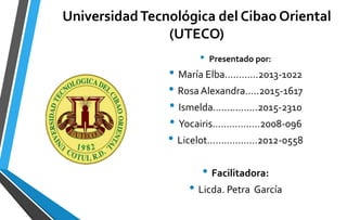 UniversidadTecnológica del Cibao Oriental
(UTECO)
• Presentado por:
• María Elba……..….2013-1022
• Rosa Alexandra…..2015-1617
• Ismelda…………….2015-2310
• Yocairis………….….2008-096
• Licelot……………...2012-0558
• Facilitadora:
• Licda. Petra García
 
