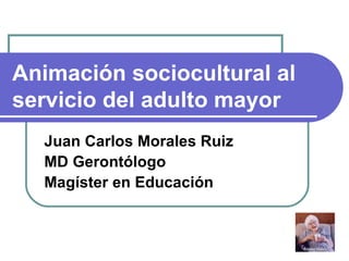 Animación sociocultural al servicio del adulto mayor Juan Carlos Morales Ruiz MD Gerontólogo Magíster en Educación 