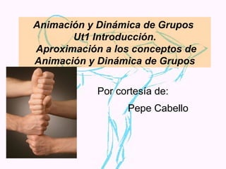 Animación y Dinámica de Grupos  Ut1 Introducción.  Aproximación a los conceptos de Animación y Dinámica de Grupos Por cortesía de: Pepe Cabello 