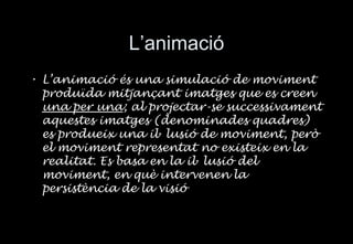 L’animaci ó L’animació és una simulació de moviment produïda mitjançant imatges que es creen  una per una ; al projectar-se successivament aquestes imatges (denominades quadres) es produeix una il · lusió de moviment, però el moviment representat no existeix en la realitat. Es basa en la il · lusió del moviment, en què intervenen la persistència de la visió 