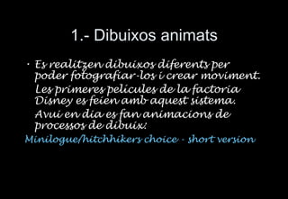 1.- Dibuixos animats Es realitzen dibuixos diferents per poder fotografiar-los i crear moviment. Les primeres pel ícules de la factoria Disney es feien amb aquest sistema. Avui en dia es fan animacions de processos de dibuix: Minilogue/hitchhikers choice - short version   