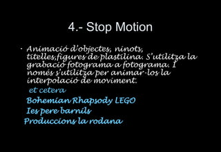 4.- Stop Motion Animaci ó d’objectes, ninots, titelles,figures de plastilina. S’utilitza la grabació fotograma a fotograma. I només s’utilitza per animar-los la interpolació de moviment. et cetera Bohemian Rhapsody LEGO     Ies pere   barnils     Produccions  la  rodana 