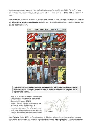 Lumière presentessin la primera pel·lícula d’imatge real.Pauvre Pierrot! (Pobre Pierrot!) és una
pel·lícula de dibuixos animats, que Reynaud va estrenar el novembre de 1892, al Museu Grévin de
París.

WinsorMcCay, el 1911 va publicar en el New York Herald, la seva principal aportació a la història
del còmic: Little Nemo in Slumberland. Aquesta obra va establir gairebé tots els conceptes en què
basarà el còmic modern.




      El còmic és un llenguatge expressiu, que es refereix a la fusió d’imatges i textos en
      un mateix espai, la vinyeta, i a la successió d’aquestes en tires o en pàgines, per a
      explicar una història.

  McCay va presentar la versió animada en
  una pel·lícula de 18 minuts de durada:
  GertietheDinosaur (1914).
  La part inferior esquerra de la pel·lícula
  estava en blanc. Aquest espai es
  reservava per posar-s’hi ell en persona,
  disfressat de domador amb fuet a la mà,
  dirigint les accions del dinosaure animat.

Max Fleischer (1883-1972) va fer animacions de dibuixos calcant els moviments sobre imatges
capturades de la realitat. Va patentar aquest sistema com a rotoscòpia (1917). Va inventar també
 