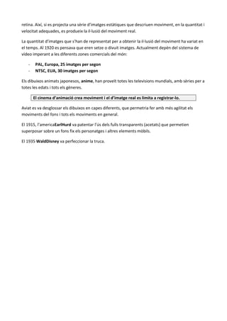 retina. Així, si es projecta una sèrie d’imatges estàtiques que descriuen moviment, en la quantitat i
velocitat adequades, es produeix la il·lusió del moviment real.

La quantitat d’imatges que s’han de representat per a obtenir la il·lusió del moviment ha variat en
el temps. Al 1920 es pensava que eren setze o divuit imatges. Actualment depèn del sistema de
vídeo imperant a les diferents zones comercials del món:

   -    PAL, Europa, 25 imatges per segon
   -    NTSC, EUA, 30 imatges per segon

Els dibuixos animats japonesos, anime, han proveït totes les televisions mundials, amb sèries per a
totes les edats i tots els gèneres.

       El cinema d’animació crea moviment i el d’imatge real es limita a registrar-lo.

Aviat es va desglossar els dibuixos en capes diferents, que permetria fer amb més agilitat els
moviments del fons i tots els moviments en general.

El 1915, l’americaEarlHurd va patentar l’ús dels fulls transparents (acetats) que permetien
superposar sobre un fons fix els personatges i altres elements mòbils.

El 1935 WaldDisney va perfeccionar la truca.
 