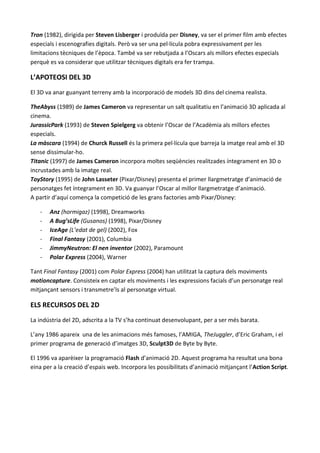 Tron (1982), dirigida per Steven Lisberger i produïda per Disney, va ser el primer film amb efectes
especials i escenografies digitals. Però va ser una pel·lícula pobra expressivament per les
limitacions tècniques de l’època. També va ser rebutjada a l’Oscars als millors efectes especials
perquè es va considerar que utilitzar tècniques digitals era fer trampa.

L’APOTEOSI DEL 3D
El 3D va anar guanyant terreny amb la incorporació de models 3D dins del cinema realista.

TheAbyss (1989) de James Cameron va representar un salt qualitatiu en l’animació 3D aplicada al
cinema.
JurassicPark (1993) de Steven Spielgerg va obtenir l’Oscar de l’Acadèmia als millors efectes
especials.
La màscara (1994) de Churck Russell és la primera pel·lícula que barreja la imatge real amb el 3D
sense dissimular-ho.
Titanic (1997) de James Cameron incorpora moltes seqüències realitzades íntegrament en 3D o
incrustades amb la imatge real.
ToyStory (1995) de John Lasseter (Pixar/Disney) presenta el primer llargmetratge d’animació de
personatges fet íntegrament en 3D. Va guanyar l’Oscar al millor llargmetratge d’animació.
A partir d’aquí comença la competició de les grans factories amb Pixar/Disney:

   -   Anz (hormigaz) (1998), Dreamworks
   -   A Bug’sLife (Gusanos) (1998), Pixar/Disney
   -   IceAge (L’edat de gel) (2002), Fox
   -   Final Fantasy (2001), Columbia
   -   JimmyNeutron: El nen inventor (2002), Paramount
   -   Polar Express (2004), Warner

Tant Final Fantasy (2001) com Polar Express (2004) han utilitzat la captura dels moviments
motioncapture. Consisteix en captar els moviments i les expressions facials d’un personatge real
mitjançant sensors i transmetre’ls al personatge virtual.

ELS RECURSOS DEL 2D
La indústria del 2D, adscrita a la TV s’ha continuat desenvolupant, per a ser més barata.

L’any 1986 apareix una de les animacions més famoses, l’AMIGA, TheJuggler, d’Eric Graham, i el
primer programa de generació d’imatges 3D, Sculpt3D de Byte by Byte.

El 1996 va aparèixer la programació Flash d’animació 2D. Aquest programa ha resultat una bona
eina per a la creació d’espais web. Incorpora les possibilitats d’animació mitjançant l’Action Script.
 