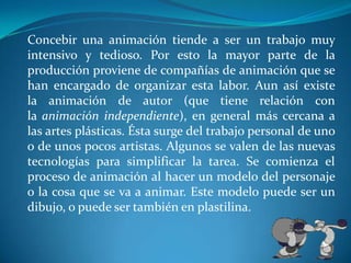 Concebir una animación tiende a ser un trabajo muy intensivo y tedioso. Por esto la mayor parte de la producción proviene de compañías de animación que se han encargado de organizar esta labor. Aun así existe la animación de autor (que tiene relación con la animación independiente), en general más cercana a las artes plásticas. Ésta surge del trabajo personal de uno o de unos pocos artistas. Algunos se valen de las nuevas tecnologías para simplificar la tarea. Se comienza el proceso de animación al hacer un modelo del personaje o la cosa que se va a animar. Este modelo puede ser un dibujo, o puede ser también en plastilina.