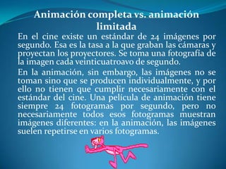 Animación completa vs. animación limitadaEn el cine existe un estándar de 24 imágenes por segundo. Esa es la tasa a la que graban las cámaras y proyectan los proyectores. Se toma una fotografía de la imagen cada veinticuatroavo de segundo.En la animación, sin embargo, las imágenes no se toman sino que se producen individualmente, y por ello no tienen que cumplir necesariamente con el estándar del cine. Una película de animación tiene siempre 24 fotogramas por segundo, pero no necesariamente todos esos fotogramas muestran imágenes diferentes: en la animación, las imágenes suelen repetirse en varios fotogramas.