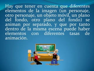 Hay que tener en cuenta que diferentes elementos de la imagen (un personaje, otro personaje, un objeto móvil, un plano del fondo, otro plano del fondo) se animan por separado, y que por tanto dentro de la misma escena puede haber elementos con diferentes tasas de animación.