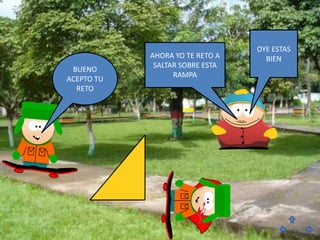 OYE ESTAS
            AHORA YO TE RETO A     BIEN
             SALTAR SOBRE ESTA
 BUENO
                  RAMPA
ACEPTO TU
  RETO
 