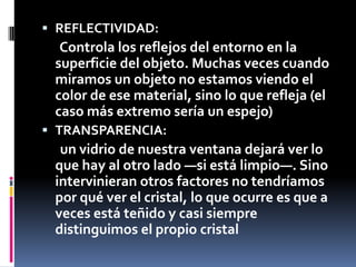  REFLECTIVIDAD:
  Controla los reflejos del entorno en la
 superficie del objeto. Muchas veces cuando
 miramos un objeto no estamos viendo el
 color de ese material, sino lo que refleja (el
 caso más extremo sería un espejo)
 TRANSPARENCIA:
  un vidrio de nuestra ventana dejará ver lo
 que hay al otro lado —si está limpio—. Sino
 intervinieran otros factores no tendríamos
 por qué ver el cristal, lo que ocurre es que a
 veces está teñido y casi siempre
 distinguimos el propio cristal
 