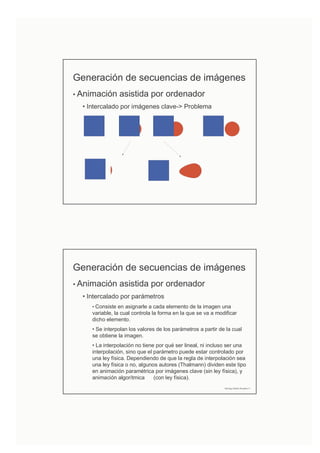 Generación de secuencias de imágenes
• Animación asistida por ordenador
• Intercalado por imágenes clave-> Problema
Generación de secuencias de imágenes
• Animación asistida por ordenador
• Intercalado por parámetros
• Consiste en asignarle a cada elemento de la imagen una
variable, la cual controla la forma en la que se va a modificar
dicho elemento.
• Se interpolan los valores de los parámetros a partir de la cual
se obtiene la imagen.
• La interpolación no tiene por qué ser lineal, ni incluso ser una
interpolación, sino que el parámetro puede estar controlado por
una ley física. Dependiendo de que la regla de interpolación sea
una ley física o no, algunos autores (Thalmann) dividen este tipo
en animación paramétrica por imágenes clave (sin ley física), y
animación algorítmica (con ley física).
Domingo Martín Perandrés ©
 