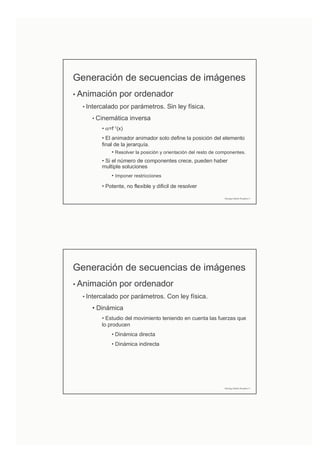 Generación de secuencias de imágenes
• Animación por ordenador
• Intercalado por parámetros. Sin ley física.
• Cinemática inversa
• α=f-1(x)
• El animador animador solo define la posición del elemento
final de la jerarquía.
• Resolver la posición y orientación del resto de componentes.
• Si el número de componentes crece, pueden haber
multiple soluciones
• Imponer restricciones
• Potente, no flexible y dificil de resolver
Domingo Martín Perandrés ©
Generación de secuencias de imágenes
• Animación por ordenador
• Intercalado por parámetros. Con ley física.
• Dinámica
• Estudio del movimiento teniendo en cuenta las fuerzas que
lo producen
• Dinámica directa
• Dinámica indirecta
Domingo Martín Perandrés ©
 