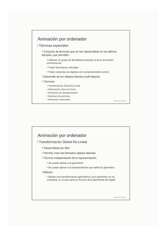 Animación por ordenador
• Técnicas especiales
• Conjunto de técnicas que se han desarrollado en los últimos
tiempos, que permiten:
• Obtener un grado de flexibilidad paracido al de la animación
convencional.
• Tratar fenómenos naturales.
• Tratar conjuntos de objetos con comportamiento común.
• Desarrollo de los objetos blandos (soft objects)
• Técnicas
• Transformación Global No-Lineal
• Deformación Libre de Forma
• Animación por desplazamiento
• Sistemas de partículas
• Animación conductista Domingo Martín Perandrés ©
Animación por ordenador
• Transformación Global No-Lineal
• Desarrollada por Barr
• Permite crear los llamados objetos blandos
• Técnica independiente de la representación
• Se puede aplicar a la geometría
• Se puede aplicar a la representación que define la geometria
• Método
• Aplicar una transformación geométrica cuyo parametro no es
constante, si no que varia en función de la geometria del objeto
Domingo Martín Perandrés ©
 