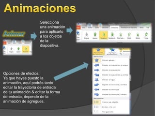 Selecciona 
una animación 
para aplicarlo 
a los objetos 
de la 
diapositiva. 
Opciones de efectos: 
Ya que hayas puesto la 
animación, aquí podrás tanto 
editar la trayectoria de entrada 
de tu animación & editar la forma 
de entrada, depende de la 
animación de agregues. 
 