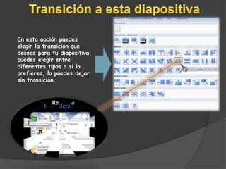 En esta opción puedes 
elegir la transición que 
deseas para tu diapositiva, 
puedes elegir entre 
diferentes tipos o si lo 
prefieres, lo puedes dejar 
sin transición. 
 