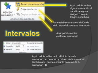 Aquí podrás activar 
alguna animación al 
dar clic a alguna 
imagen o lo que 
tengas en tu hoja. 
Para establecer una condición de 
inicio especial para una animación 
Aquí podrás copiar 
cualquier animación 
Aquí podrás editar tanto el inicio de cada 
animación, su duración y retraso de la animación, 
también aquí puedes editar la posición de tu 
animación :D 
 