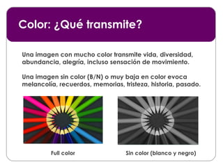 Color: ¿Qué transmite? Full color Sin color (blanco y negro) Una imagen con mucho color transmite vida, diversidad, abundancia, alegría, incluso sensación de movimiento. Una imagen sin color (B/N) o muy baja en color evoca melancolía, recuerdos, memorias, tristeza, historia, pasado. 