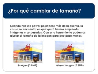 ¿Por qué cambiar de tamaño? Cuando nuestro power point pese más de la cuenta, la causa se encuentra en que quizá hemos empleado imágenes muy pesadas. Con esta herramienta podemos ajustar el tamaño de la imagen para que pese menos. Imagen (1.8MB) Misma imagen (0.3MB) 