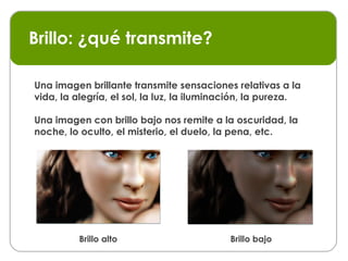 Brillo: ¿qué transmite? Una imagen brillante transmite sensaciones relativas a la vida, la alegría, el sol, la luz, la iluminación, la pureza. Brillo alto Brillo bajo Una imagen con brillo bajo nos remite a la oscuridad, la noche, lo oculto, el misterio, el duelo, la pena, etc. 