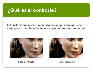 ¿Qué es el contraste? Es la utilización de tonos marcadamente opuestos unos con otros y/o la combinación de tonos que hacen un claro oscuro. Bajo contraste Alto contraste 