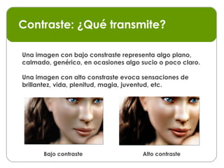 Contraste: ¿Qué transmite? Bajo contraste Alto contraste Una imagen con bajo constraste representa algo plano, calmado, genérico, en ocasiones algo sucio o poco claro. Una imagen con alto constraste evoca sensaciones de brillantez, vida, plenitud, magia, juventud, etc.  
