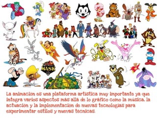 La animación es una plataforma artística muy importante ya que
integra varios aspectos más allá de lo gráfico como la música, la
actuación y la implementación de nuevas tecnologías para
experimentar estilos y nuevas técnicas.
 